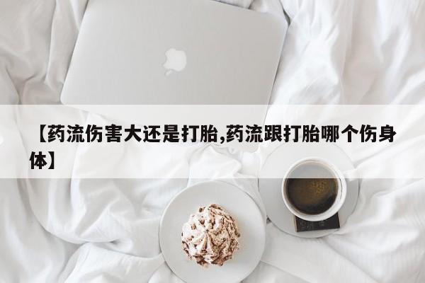 胎停大月份打胎药微信【药流伤害大还是打胎,药流跟打胎哪个伤身体】