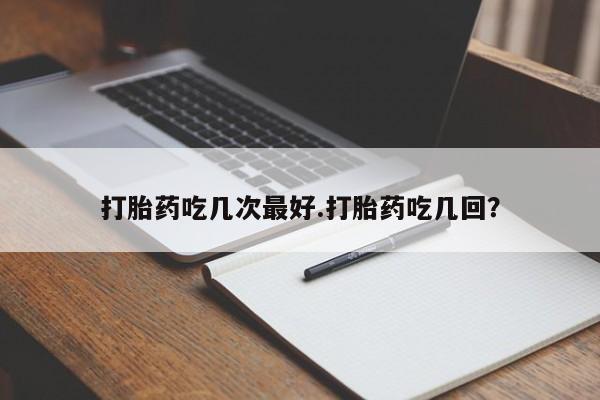 胎停大月份打胎药微信打胎药吃几次最好.打胎药吃几回？