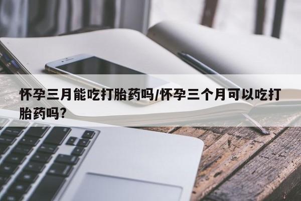 胎停大月份打胎药微信怀孕三月能吃打胎药吗/怀孕三个月可以吃打胎药吗?