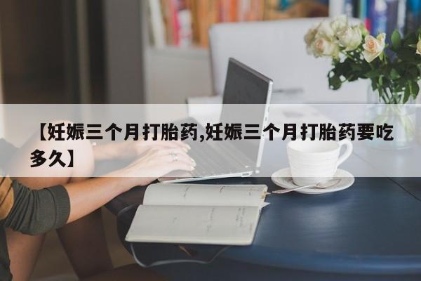 胎停大月份打胎药微信【妊娠三个月打胎药,妊娠三个月打胎药要吃多久】