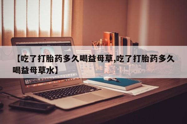 胎停大月份打胎药微信【吃了打胎药多久喝益母草,吃了打胎药多久喝益母草水】