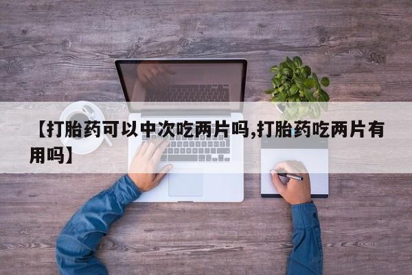胎停大月份打胎药微信【打胎药可以中次吃两片吗,打胎药吃两片有用吗】