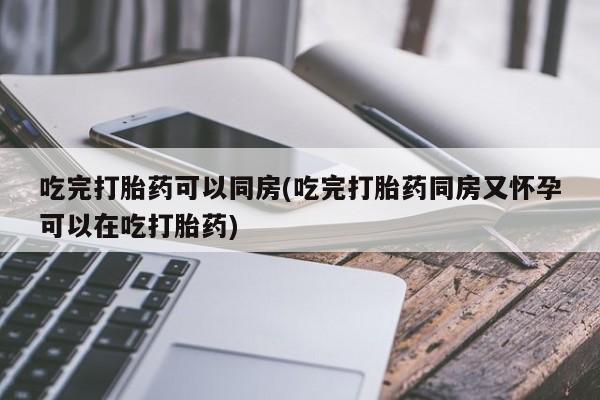 胎停大月份打胎药微信吃完打胎药可以同房(吃完打胎药同房又怀孕可以在吃打胎药)