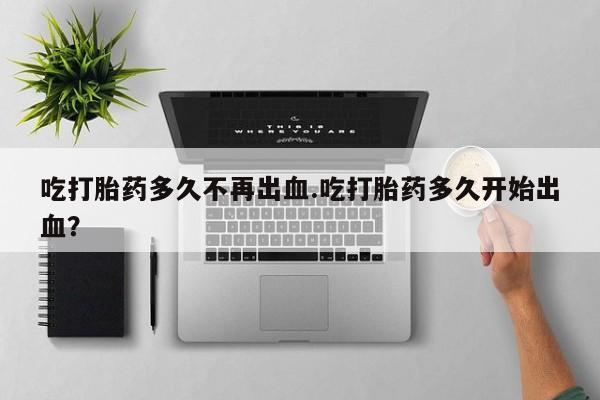 胎停大月份打胎药微信吃打胎药多久不再出血.吃打胎药多久开始出血？