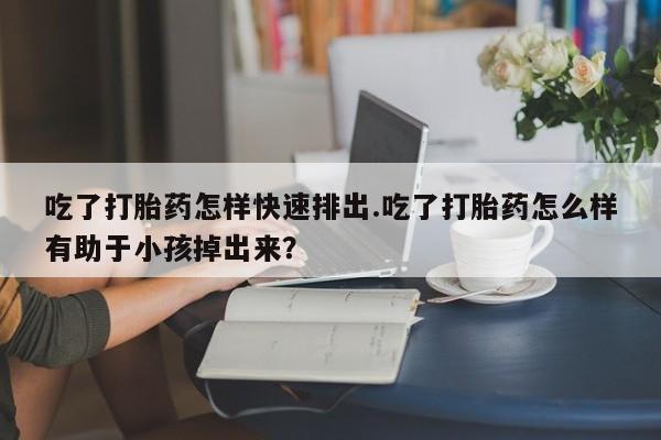 胎停大月份打胎药微信吃了打胎药怎样快速排出.吃了打胎药怎么样有助于小孩掉出来？