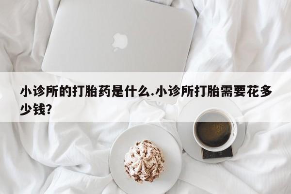胎停大月份打胎药微信小诊所的打胎药是什么.小诊所打胎需要花多少钱？