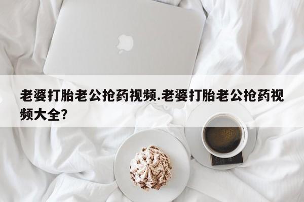 胎停大月份打胎药微信老婆打胎老公抢药视频.老婆打胎老公抢药视频大全？