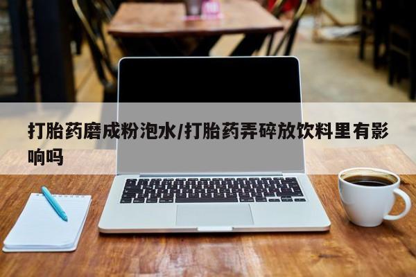 胎停大月份打胎药微信打胎药磨成粉泡水/打胎药弄碎放饮料里有影响吗