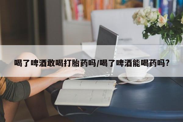胎停大月份打胎药微信喝了啤酒敢喝打胎药吗/喝了啤酒能喝药吗?