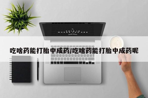 胎停大月份打胎药微信吃啥药能打胎中成药/吃啥药能打胎中成药呢