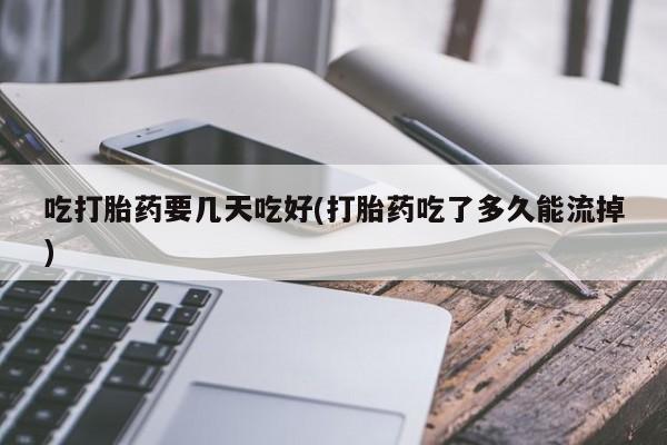 胎停大月份打胎药微信吃打胎药要几天吃好(打胎药吃了多久能流掉)
