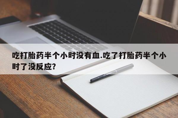 胎停大月份打胎药微信吃打胎药半个小时没有血.吃了打胎药半个小时了没反应？