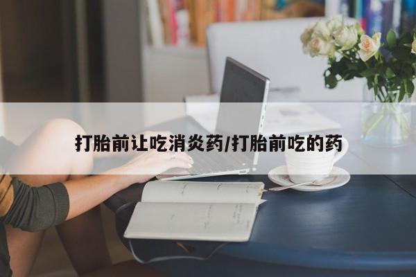 胎停大月份打胎药微信打胎前让吃消炎药/打胎前吃的药