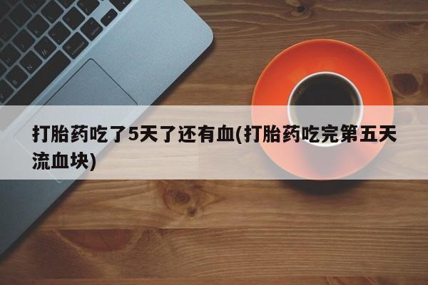 胎停大月份打胎药微信打胎药吃了5天了还有血(打胎药吃完第五天流血块)