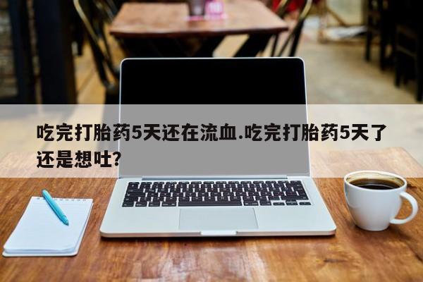胎停大月份打胎药微信吃完打胎药5天还在流血.吃完打胎药5天了还是想吐？