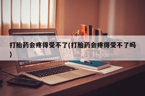 胎停大月份打胎药微信打胎药会疼得受不了(打胎药会疼得受不了吗)
