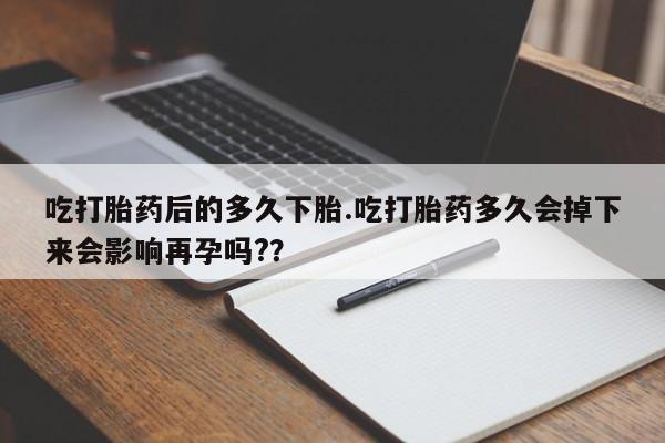 胎停大月份打胎药微信吃打胎药后的多久下胎.吃打胎药多久会掉下来会影响再孕吗?？