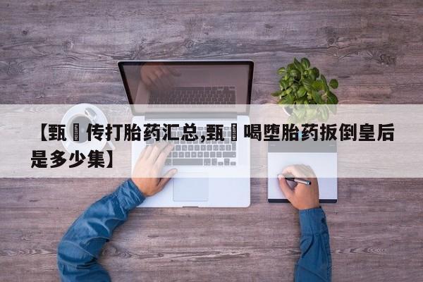 胎停大月份打胎药微信【甄嬛传打胎药汇总,甄嬛喝堕胎药扳倒皇后是多少集】