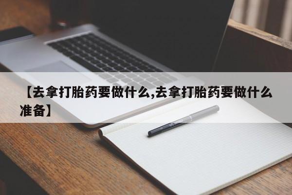 胎停大月份打胎药微信【去拿打胎药要做什么,去拿打胎药要做什么准备】