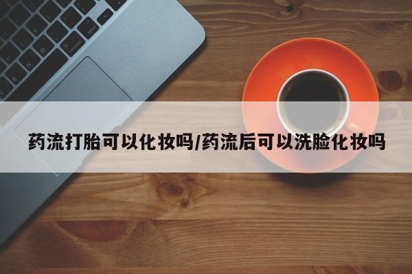 胎停大月份打胎药微信药流打胎可以化妆吗/药流后可以洗脸化妆吗