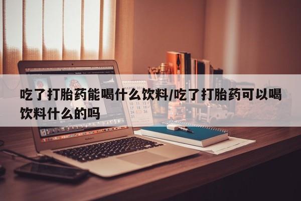 胎停大月份打胎药微信吃了打胎药能喝什么饮料/吃了打胎药可以喝饮料什么的吗