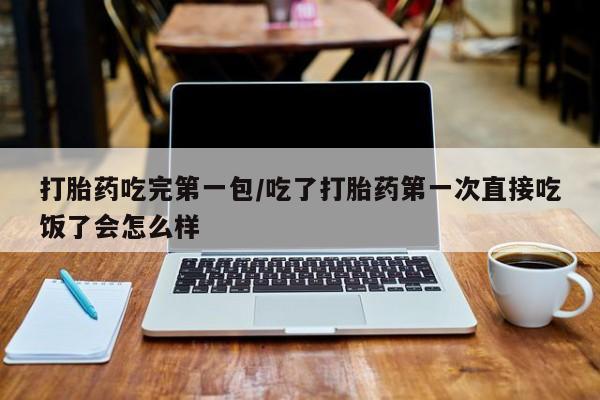 胎停大月份打胎药微信打胎药吃完第一包/吃了打胎药第一次直接吃饭了会怎么样