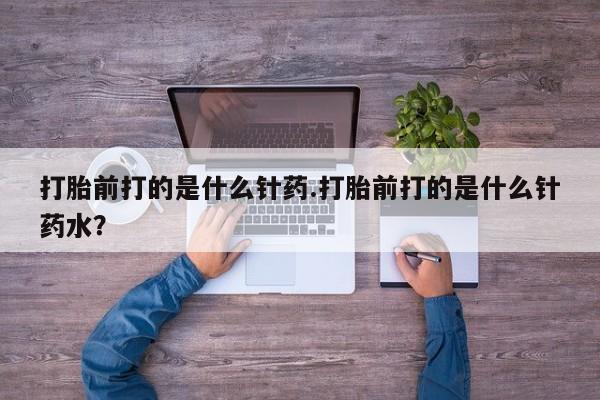 胎停大月份打胎药微信打胎前打的是什么针药.打胎前打的是什么针药水？