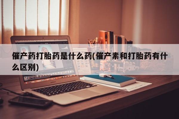 胎停大月份打胎药微信催产药打胎药是什么药(催产素和打胎药有什么区别)
