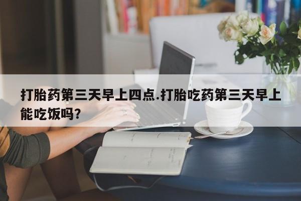 胎停大月份打胎药微信打胎药第三天早上四点.打胎吃药第三天早上能吃饭吗？