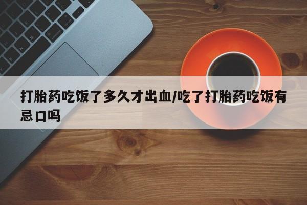 胎停大月份打胎药微信打胎药吃饭了多久才出血/吃了打胎药吃饭有忌口吗