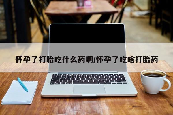 胎停大月份打胎药微信怀孕了打胎吃什么药啊/怀孕了吃啥打胎药
