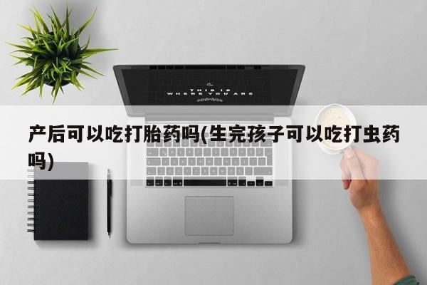 胎停大月份打胎药微信产后可以吃打胎药吗(生完孩子可以吃打虫药吗)
