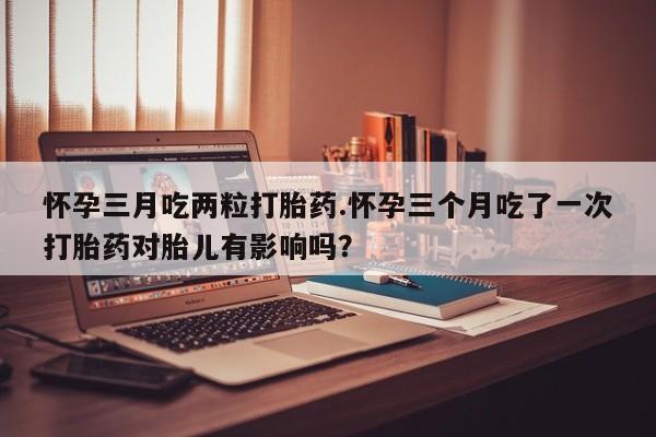 胎停大月份打胎药微信怀孕三月吃两粒打胎药.怀孕三个月吃了一次打胎药对胎儿有影响吗？