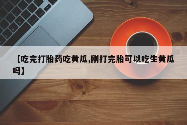 胎停大月份打胎药微信【吃完打胎药吃黄瓜,刚打完胎可以吃生黄瓜吗】
