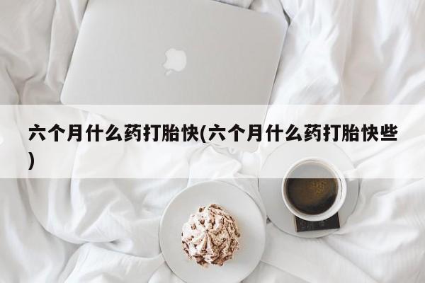 胎停大月份打胎药微信六个月什么药打胎快(六个月什么药打胎快些)