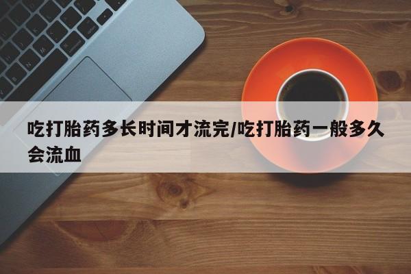 胎停大月份打胎药微信吃打胎药多长时间才流完/吃打胎药一般多久会流血