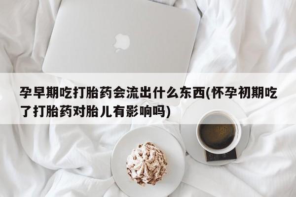 胎停大月份打胎药微信孕早期吃打胎药会流出什么东西(怀孕初期吃了打胎药对胎儿有影响吗)