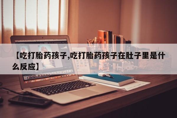 胎停大月份打胎药微信【吃打胎药孩子,吃打胎药孩子在肚子里是什么反应】