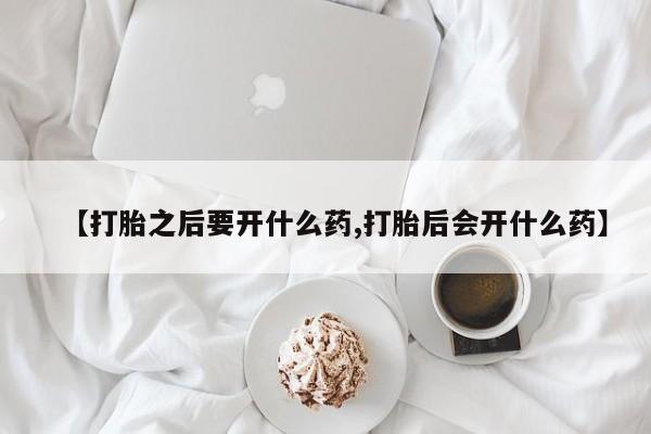 胎停大月份打胎药微信【打胎之后要开什么药,打胎后会开什么药】
