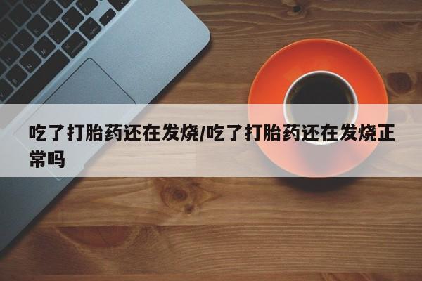 胎停大月份打胎药微信吃了打胎药还在发烧/吃了打胎药还在发烧正常吗