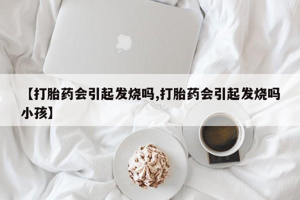 胎停大月份打胎药微信【打胎药会引起发烧吗,打胎药会引起发烧吗小孩】