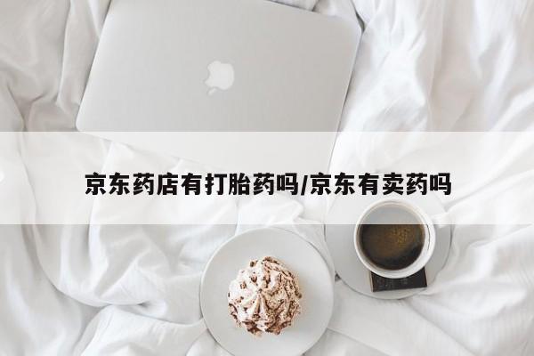 胎停大月份打胎药微信京东药店有打胎药吗/京东有卖药吗