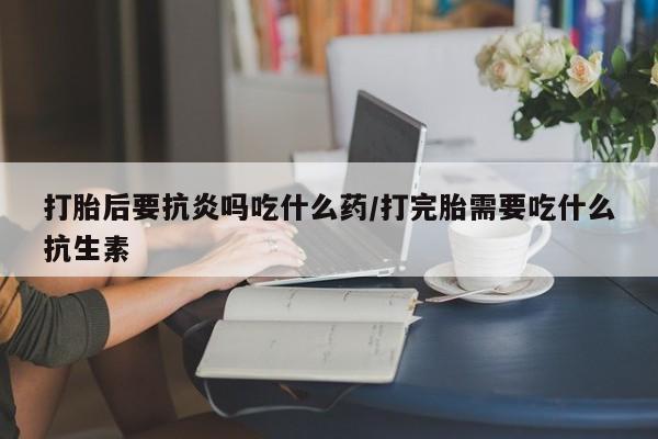 胎停大月份打胎药微信打胎后要抗炎吗吃什么药/打完胎需要吃什么抗生素