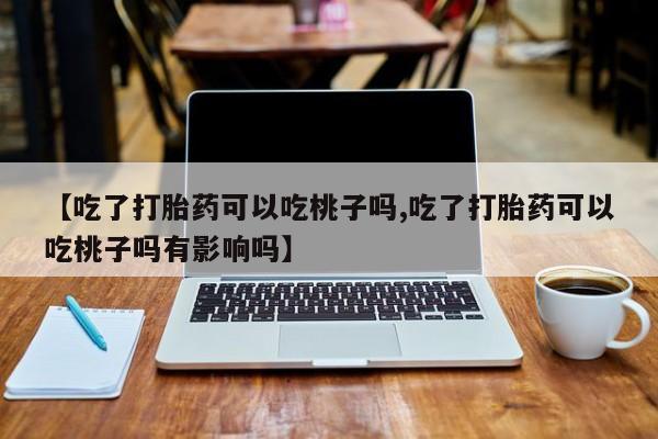 胎停大月份打胎药微信【吃了打胎药可以吃桃子吗,吃了打胎药可以吃桃子吗有影响吗】