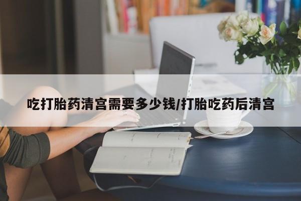 胎停大月份打胎药微信吃打胎药清宫需要多少钱/打胎吃药后清宫