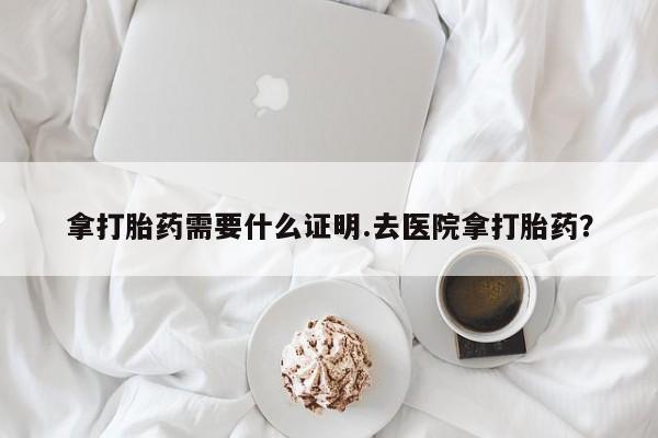 胎停大月份打胎药微信拿打胎药需要什么证明.去医院拿打胎药？