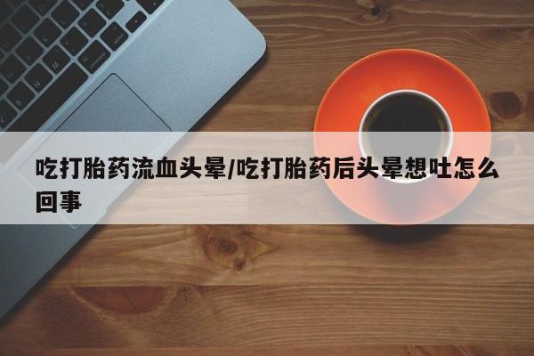 胎停大月份打胎药微信吃打胎药流血头晕/吃打胎药后头晕想吐怎么回事
