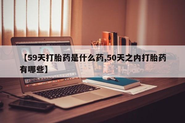 胎停大月份打胎药微信【59天打胎药是什么药,50天之内打胎药有哪些】