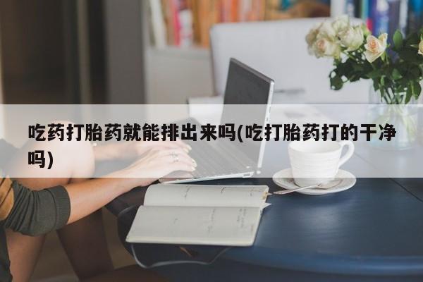胎停大月份打胎药微信吃药打胎药就能排出来吗(吃打胎药打的干净吗)