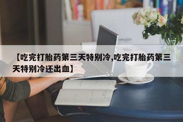 胎停大月份打胎药微信【吃完打胎药第三天特别冷,吃完打胎药第三天特别冷还出血】